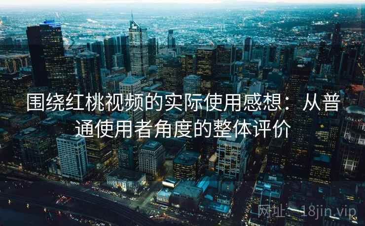 围绕红桃视频的实际使用感想：从普通使用者角度的整体评价
