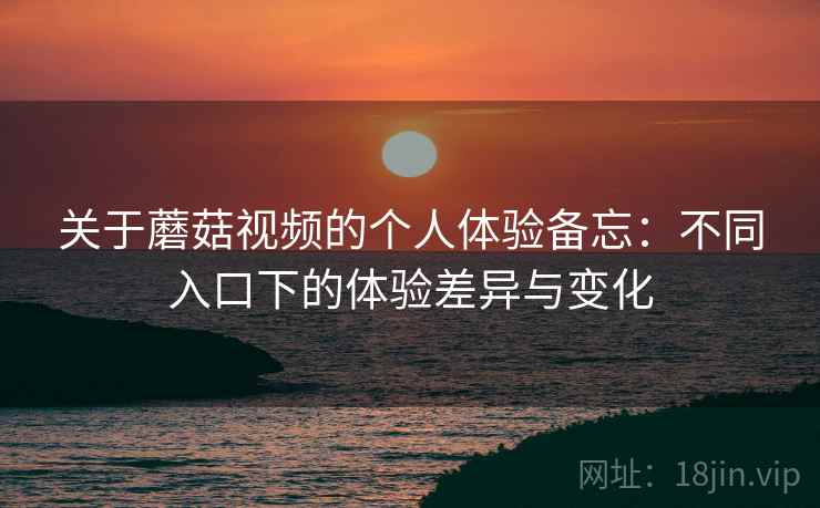 关于蘑菇视频的个人体验备忘：不同入口下的体验差异与变化