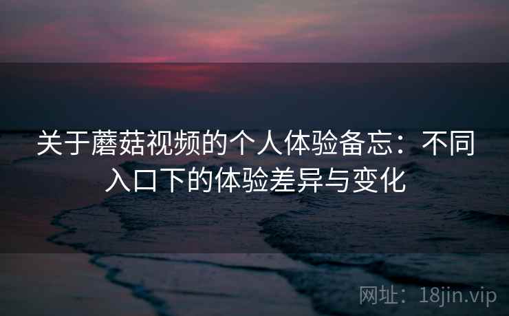 关于蘑菇视频的个人体验备忘：不同入口下的体验差异与变化
