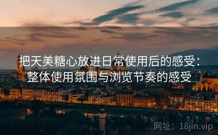 把天美糖心放进日常使用后的感受：整体使用氛围与浏览节奏的感受