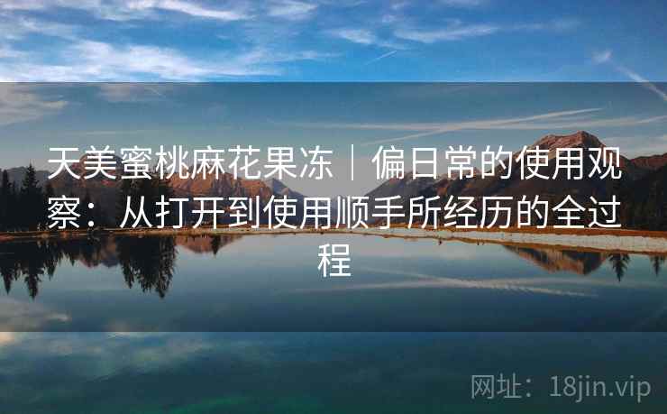天美蜜桃麻花果冻|偏日常的使用观察:从打开到使用顺手所经历的全过程 天美蜜桃麻花果冻|偏日常的使用观察:从打开到使用顺手所经历的全过程