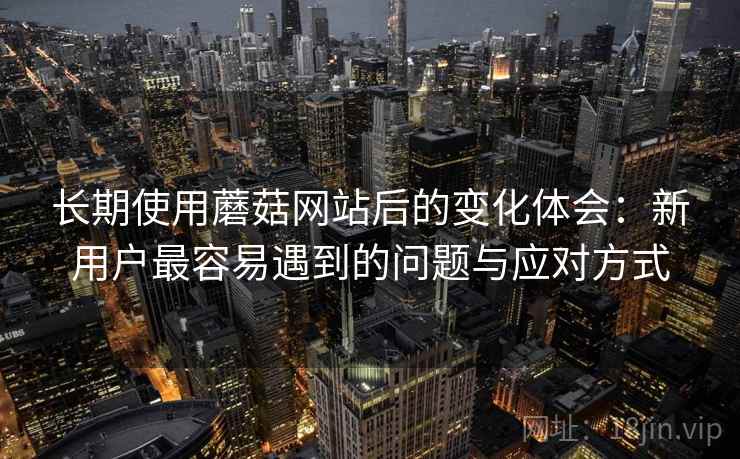 长期使用蘑菇网站后的变化体会：新用户最容易遇到的问题与应对方式