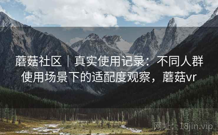 蘑菇社区｜真实使用记录：不同人群使用场景下的适配度观察，蘑菇vr