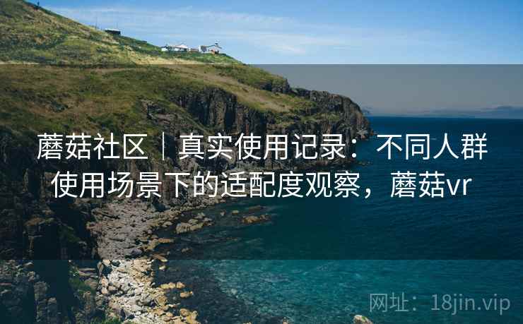 蘑菇社区｜真实使用记录：不同人群使用场景下的适配度观察，蘑菇vr
