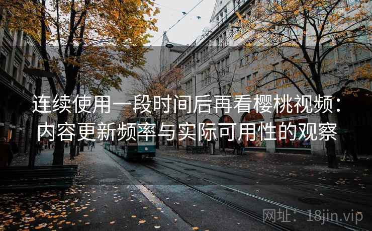 连续使用一段时间后再看樱桃视频：内容更新频率与实际可用性的观察