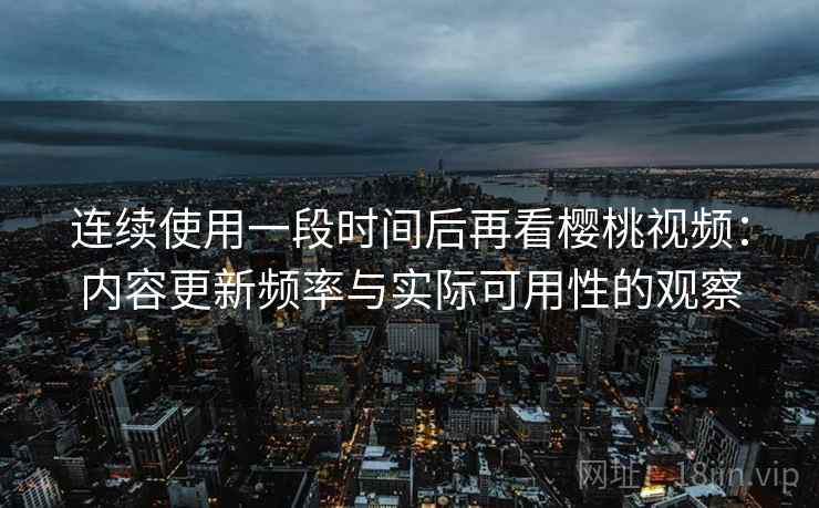 连续使用一段时间后再看樱桃视频：内容更新频率与实际可用性的观察