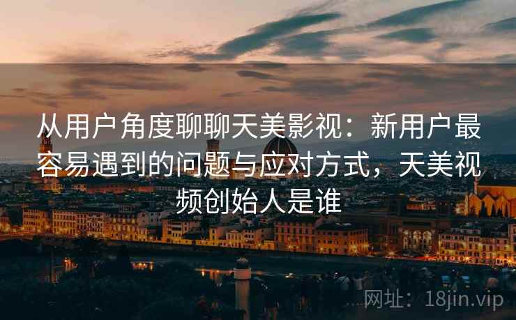 从用户角度聊聊天美影视：新用户最容易遇到的问题与应对方式，天美视频创始人是谁