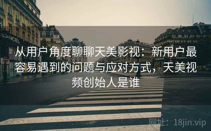 从用户角度聊聊天美影视：新用户最容易遇到的问题与应对方式，天美视频创始人是谁