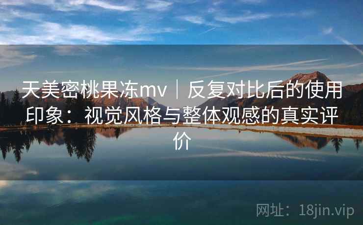 天美密桃果冻mv｜反复对比后的使用印象：视觉风格与整体观感的真实评价