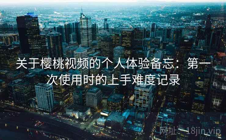 关于樱桃视频的个人体验备忘：第一次使用时的上手难度记录