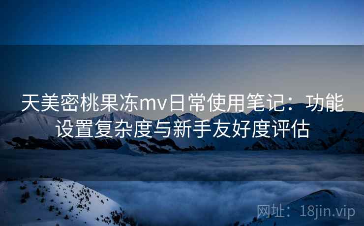 天美密桃果冻mv日常使用笔记：功能设置复杂度与新手友好度评估