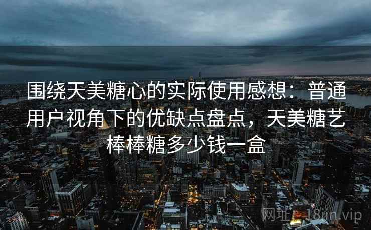 围绕天美糖心的实际使用感想：普通用户视角下的优缺点盘点，天美糖艺棒棒糖多少钱一盒