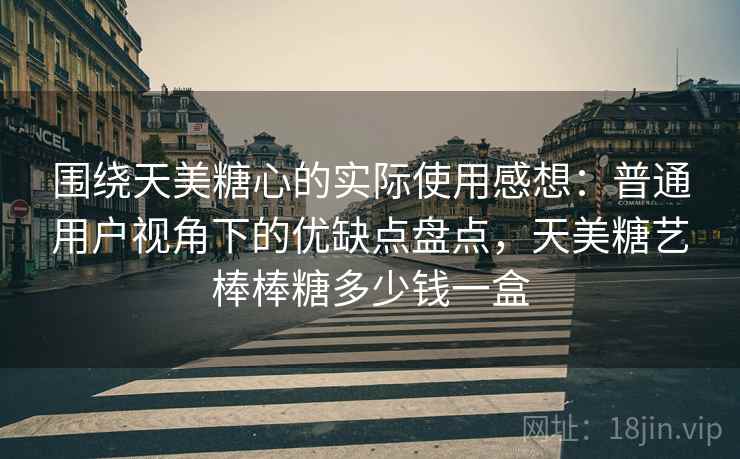 围绕天美糖心的实际使用感想：普通用户视角下的优缺点盘点，天美糖艺棒棒糖多少钱一盒