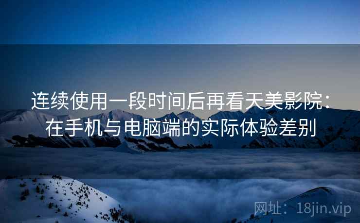 连续使用一段时间后再看天美影院：在手机与电脑端的实际体验差别