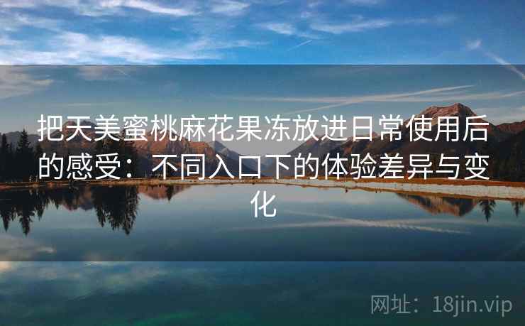 把天美蜜桃麻花果冻放进日常使用后的感受：不同入口下的体验差异与变化
