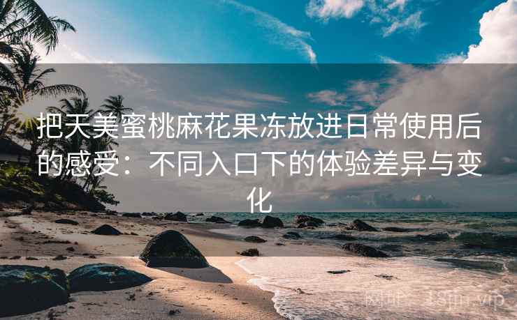 把天美蜜桃麻花果冻放进日常使用后的感受：不同入口下的体验差异与变化