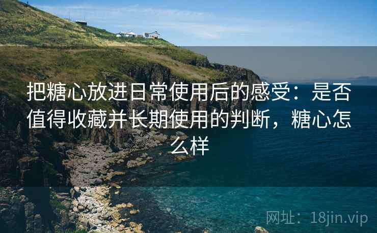 把糖心放进日常使用后的感受:是否值得收藏并长期使用的判断,糖心怎么样 把糖心放进日常使用后的感受:是否值得收藏并长期使用的判断,糖心怎么样