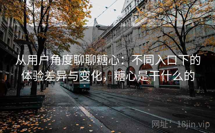 从用户角度聊聊糖心:不同入口下的体验差异与变化,糖心是干什么的 从用户角度聊聊糖心:不同入口下的体验差异与变化,糖心是干什么的
