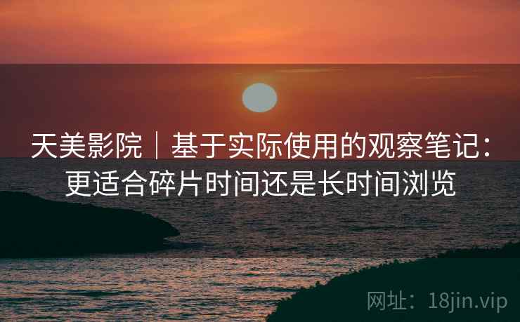 天美影院|基于实际使用的观察笔记:更适合碎片时间还是长时间浏览 天美影院|基于实际使用的观察笔记:更适合碎片时间还是长时间浏览