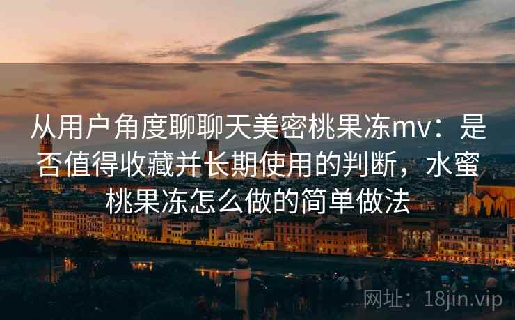 从用户角度聊聊天美密桃果冻mv:是否值得收藏并长期使用的判断,水蜜桃果冻怎么做的简单做法 从用户角度聊聊天美密桃果冻mv:是否值得收藏并长期使用的判断,水蜜桃果冻怎么做的简单做法
