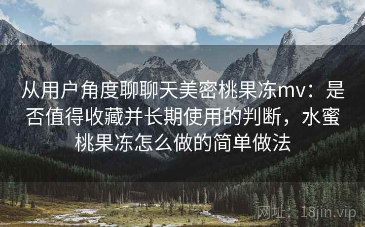 从用户角度聊聊天美密桃果冻mv:是否值得收藏并长期使用的判断,水蜜桃果冻怎么做的简单做法 从用户角度聊聊天美密桃果冻mv:是否值得收藏并长期使用的判断,水蜜桃果冻怎么做的简单做法