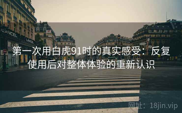 第一次用白虎91时的真实感受:反复使用后对整体体验的重新认识 第一次用白虎91时的真实感受:反复使用后对整体体验的重新认识