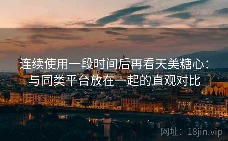 连续使用一段时间后再看天美糖心:与同类平台放在一起的直观对比 连续使用一段时间后再看天美糖心:与同类平台放在一起的直观对比