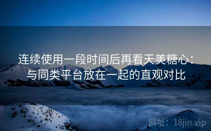 连续使用一段时间后再看天美糖心:与同类平台放在一起的直观对比 连续使用一段时间后再看天美糖心:与同类平台放在一起的直观对比