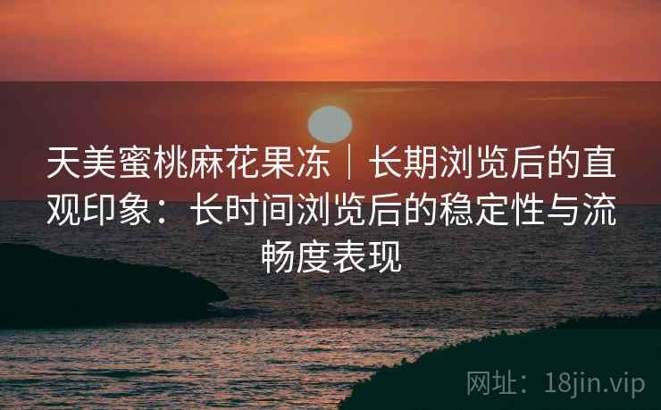 天美蜜桃麻花果冻|长期浏览后的直观印象:长时间浏览后的稳定性与流畅度表现 天美蜜桃麻花果冻|长期浏览后的直观印象:长时间浏览后的稳定性与流畅度表现