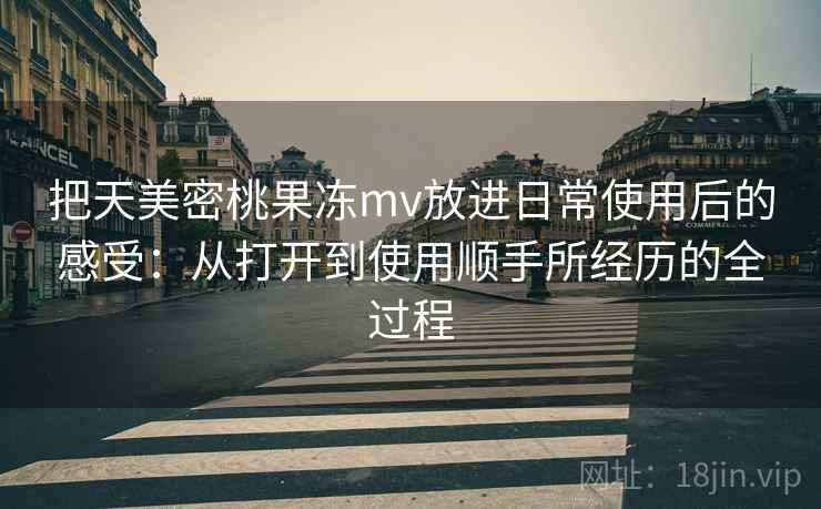 把天美密桃果冻mv放进日常使用后的感受:从打开到使用顺手所经历的全过程 把天美密桃果冻mv放进日常使用后的感受:从打开到使用顺手所经历的全过程