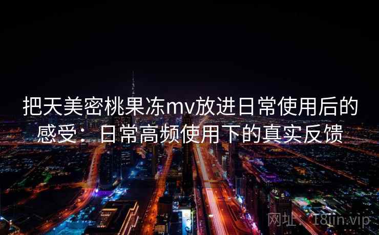 把天美密桃果冻mv放进日常使用后的感受:日常高频使用下的真实反馈 把天美密桃果冻mv放进日常使用后的感受:日常高频使用下的真实反馈