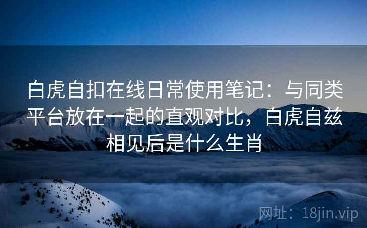 白虎自扣在线日常使用笔记:与同类平台放在一起的直观对比,白虎自兹相见后是什么生肖 白虎自扣在线日常使用笔记:与同类平台放在一起的直观对比,白虎自兹相见后是什么生肖