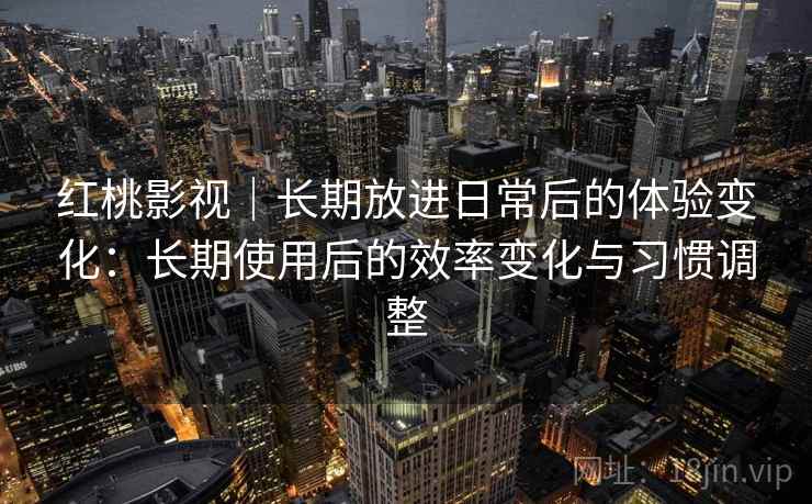 红桃影视|长期放进日常后的体验变化:长期使用后的效率变化与习惯调整 红桃影视|长期放进日常后的体验变化:长期使用后的效率变化与习惯调整