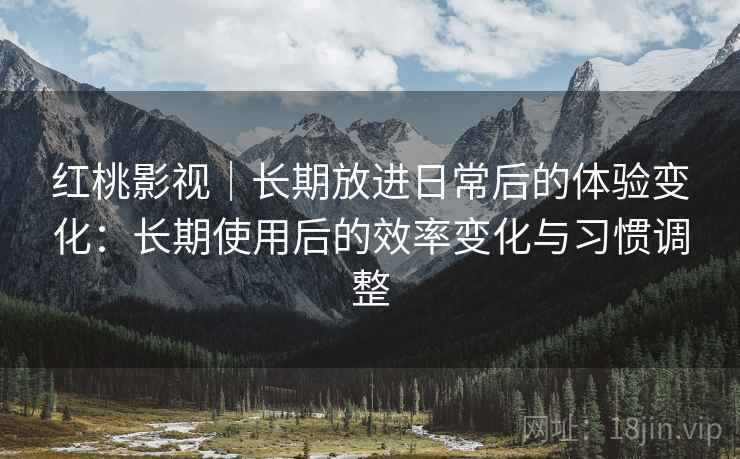 红桃影视|长期放进日常后的体验变化:长期使用后的效率变化与习惯调整 红桃影视|长期放进日常后的体验变化:长期使用后的效率变化与习惯调整