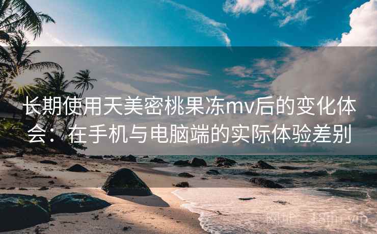 长期使用天美密桃果冻mv后的变化体会:在手机与电脑端的实际体验差别 长期使用天美密桃果冻mv后的变化体会:在手机与电脑端的实际体验差别
