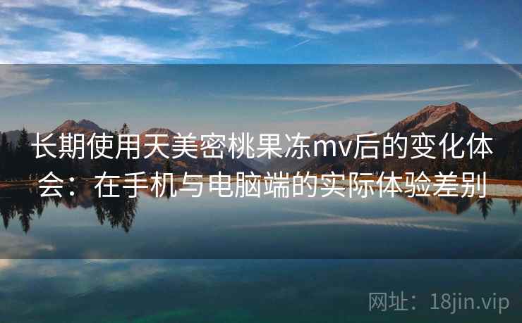 长期使用天美密桃果冻mv后的变化体会:在手机与电脑端的实际体验差别 长期使用天美密桃果冻mv后的变化体会:在手机与电脑端的实际体验差别