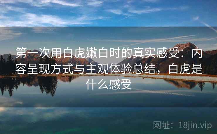 第一次用白虎嫩白时的真实感受:内容呈现方式与主观体验总结,白虎是什么感受 第一次用白虎嫩白时的真实感受:内容呈现方式与主观体验总结,白虎是什么感受