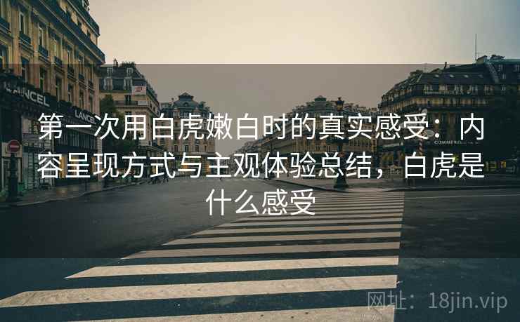 第一次用白虎嫩白时的真实感受:内容呈现方式与主观体验总结,白虎是什么感受 第一次用白虎嫩白时的真实感受:内容呈现方式与主观体验总结,白虎是什么感受