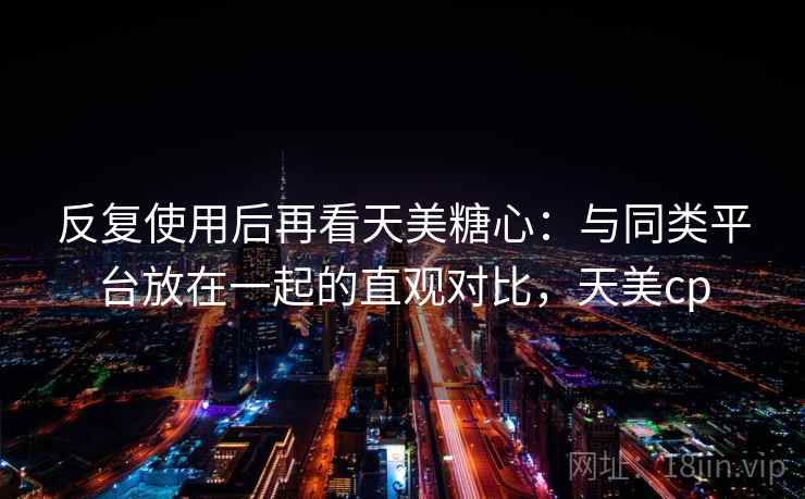 反复使用后再看天美糖心:与同类平台放在一起的直观对比,天美cp 反复使用后再看天美糖心:与同类平台放在一起的直观对比,天美cp