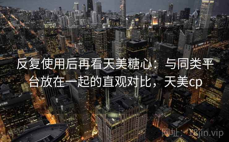 反复使用后再看天美糖心:与同类平台放在一起的直观对比,天美cp 反复使用后再看天美糖心:与同类平台放在一起的直观对比,天美cp