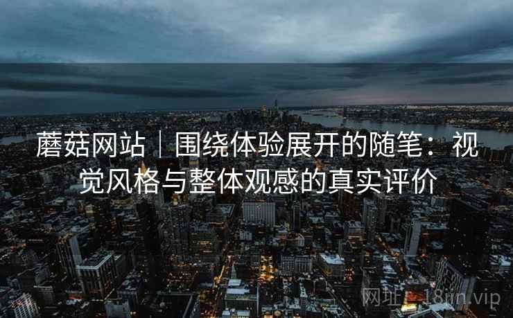 蘑菇网站|围绕体验展开的随笔:视觉风格与整体观感的真实评价 蘑菇网站|围绕体验展开的随笔:视觉风格与整体观感的真实评价